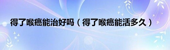 得了喉癌能治好吗（得了喉癌能活多久）