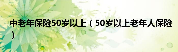 中老年保险50岁以上（50岁以上老年人保险）