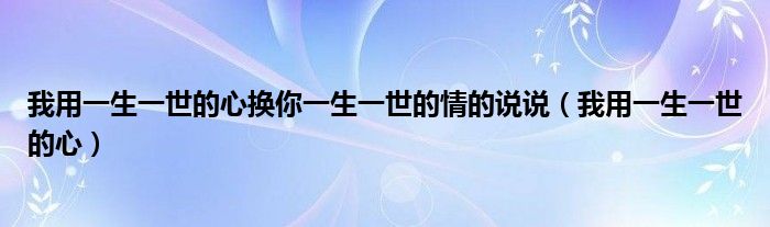 我用一生一世的心换你一生一世的情的说说(我用一生一世的心)
