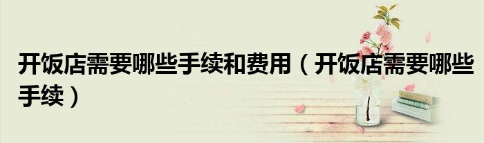 开饭店需要哪些手续和费用（开饭店需要哪些手续）