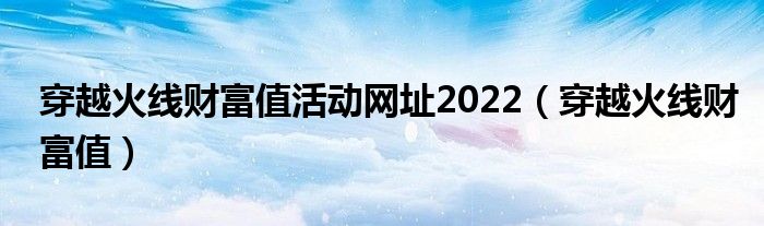 穿越火线财富值活动网址2022（穿越火线财富值）