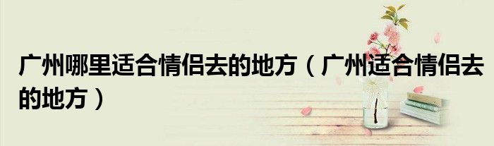 广州哪里适合情侣去的地方(广州适合情侣去的地方)