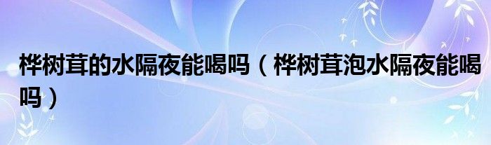 桦树茸的水隔夜能喝吗（桦树茸泡水隔夜能喝吗）