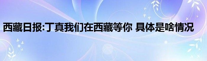 西藏日报:丁真我们在西藏等你 具体是啥情况