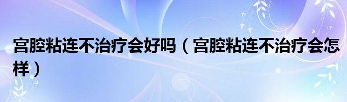 宫腔粘连不治疗会好吗（宫腔粘连不治疗会怎样）