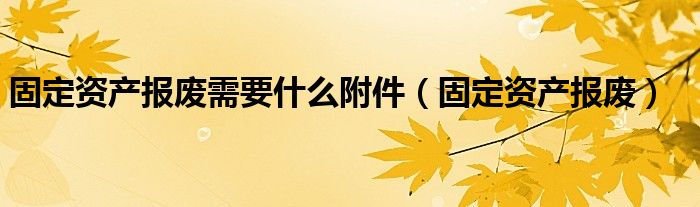 固定资产报废需要什么附件(固定资产报废)