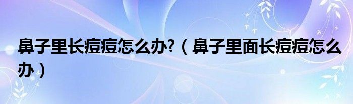 鼻子里长痘痘怎么办?(鼻子里面长痘痘怎么办)