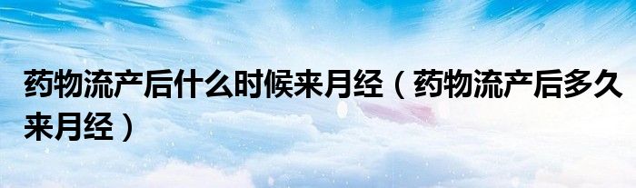 药物流产后什么时候来月经(药物流产后多久来月经)