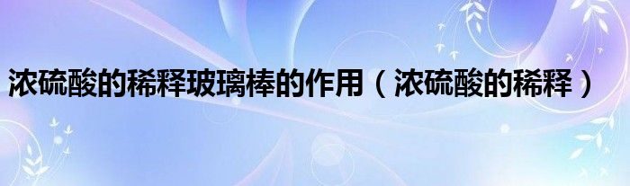 浓硫酸的稀释玻璃棒的作用(浓硫酸的稀释)