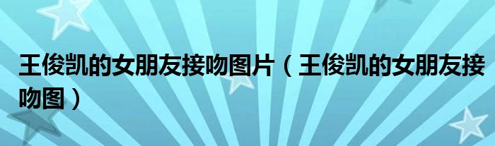 王俊凯的女朋友接吻图片(王俊凯的女朋友接吻图)