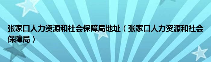 张家口人力资源和社会保障局地址(张家口人力资源和社会保障局)