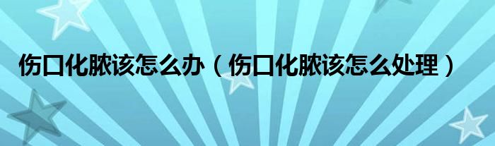 伤口化脓该怎么办(伤口化脓该怎么处理)