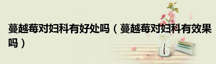 蔓越莓对妇科有好处吗（蔓越莓对妇科有效果吗）