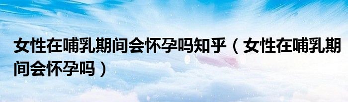 女性在哺乳期间会怀孕吗知乎(女性在哺乳期间会怀孕吗)