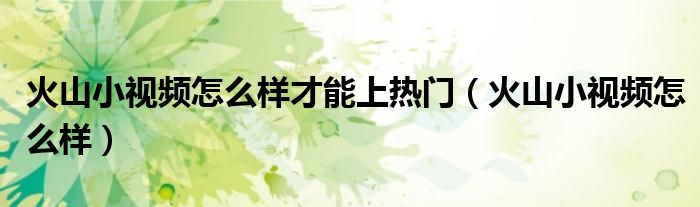 火山小视频怎么样才能上热门（火山小视频怎么样）